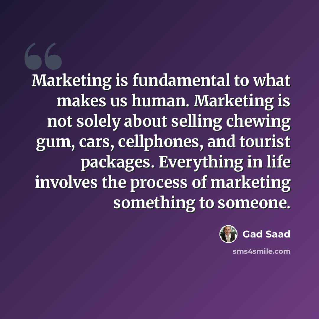 “Marketing is fundamental to what makes us human. Marketing is not solely about selling chewing gum, cars, cellphones, and tourist packages. Everything in life involves the process of marketing something to someone.” quote by Gad Saad