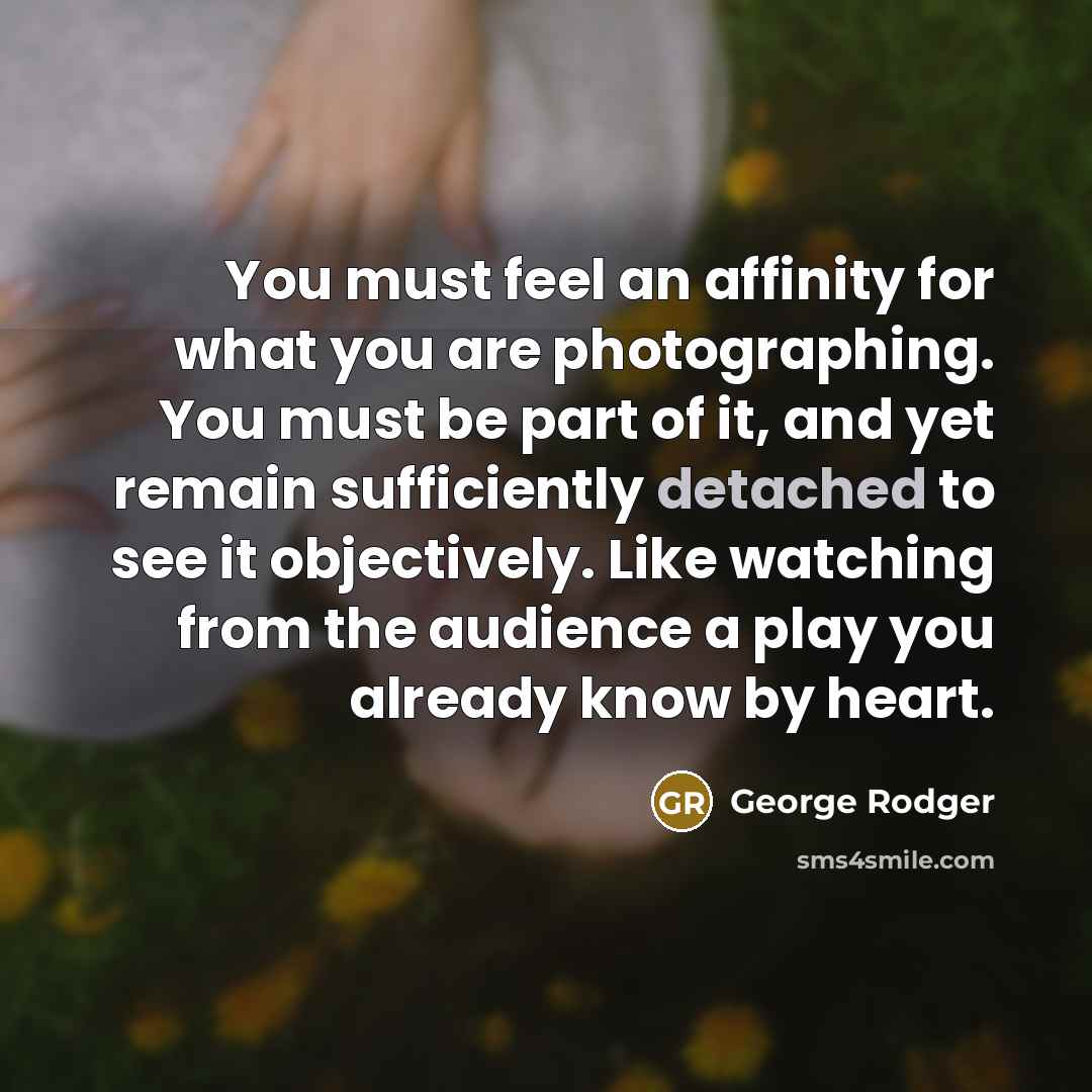 “You must feel an affinity for what you are photographing. You must be part of it, and yet remain sufficiently detached to see it objectively. Like watching from the audience a play you already know by heart.” quote by George Rodger