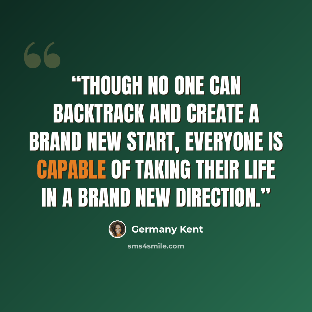 “Though no one can backtrack and create a brand new start, Everyone is capable of taking their life in a brand new direction.” quote by Germany Kent