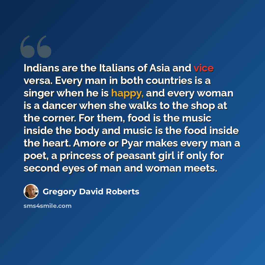 “Indians are the Italians of Asia and vice versa. Every man in both countries is a singer when he is happy, and every woman is a dancer when she walks to the shop at the corner. For them, food is the music inside the body and music is the food inside the heart. Amore or Pyar makes every man a poet…” quote by Gregory David Roberts