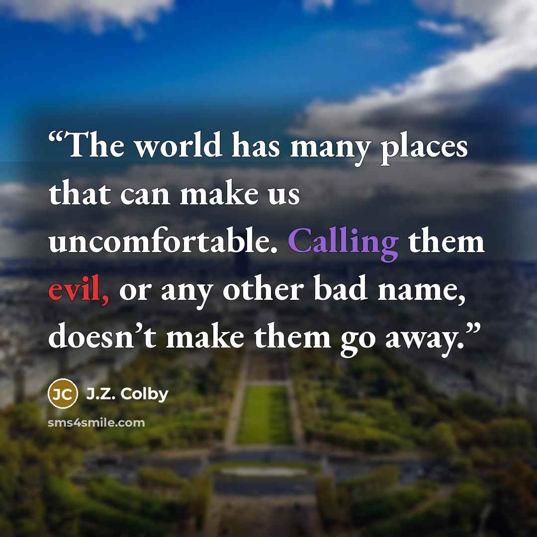 “The world has many places that can make us uncomfortable. Calling them evil, or any other bad name, doesn’t make them go away.” quote by J.Z. Colby