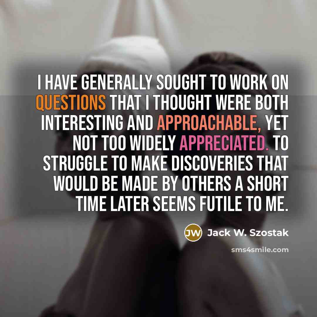 “I have generally sought to work on questions that I thought were both interesting and approachable, yet not too widely appreciated. To struggle to make discoveries that would be made by others a short time later seems futile to me.” quote by Jack W. Szostak