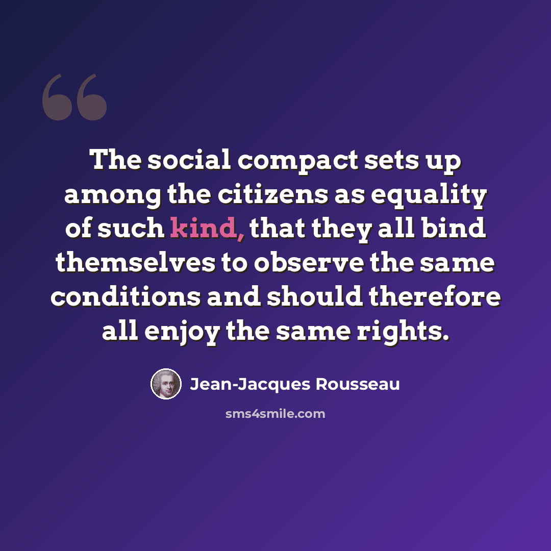 “The social compact sets up among the citizens as equality of such kind, that they all bind themselves to observe the same conditions and should therefore all enjoy the same rights.” quote by Jean-Jacques Rousseau