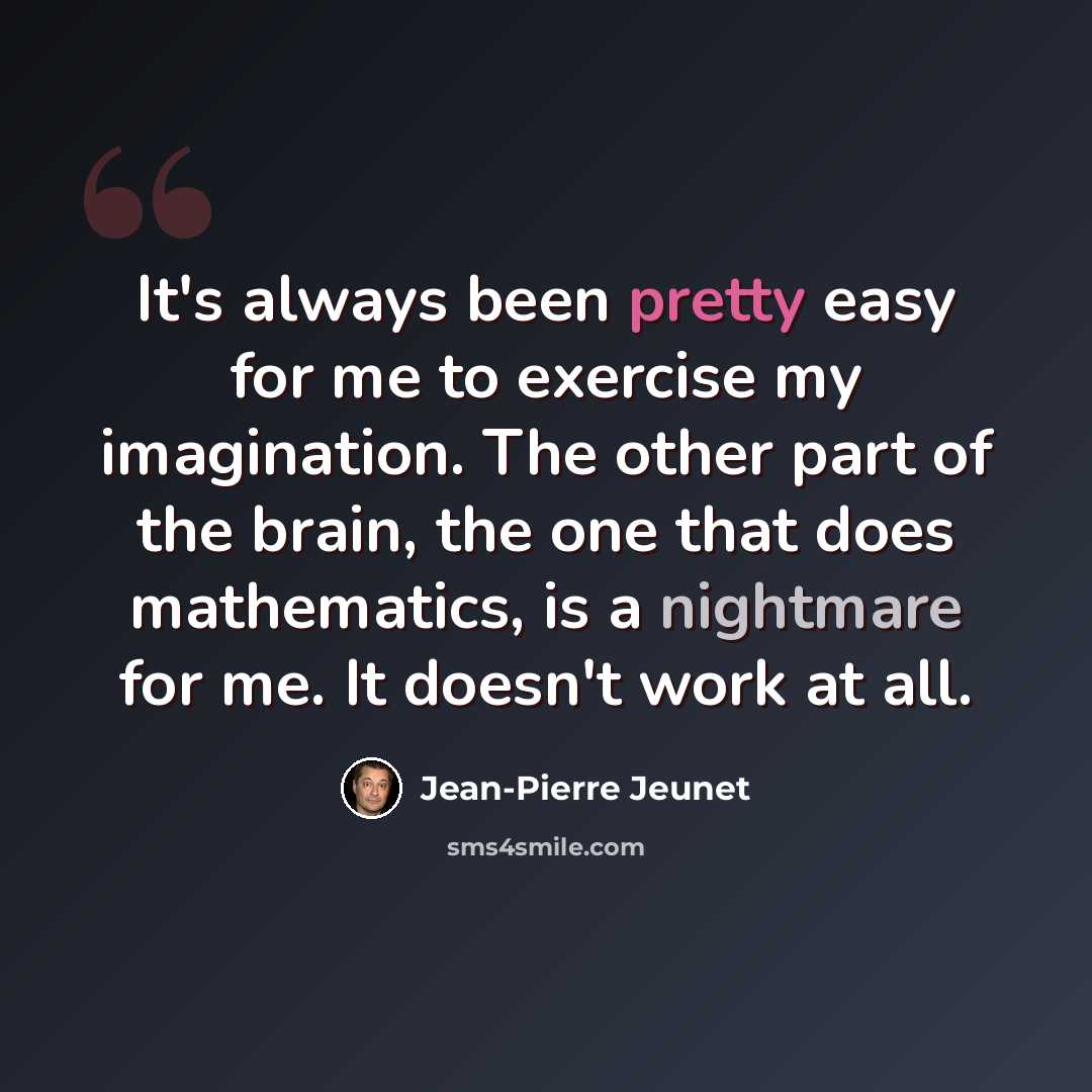 “It's always been pretty easy for me to exercise my imagination. The other part of the brain, the one that does mathematics, is a nightmare for me. It doesn't work at all.” quote by Jean-Pierre Jeunet