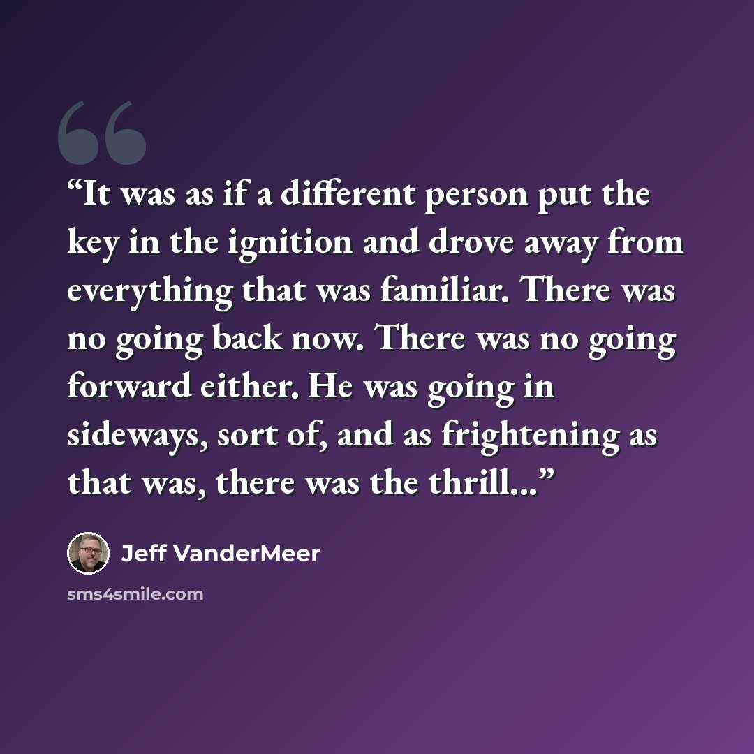 “It was as if a different person put the key in the ignition and drove away from everything that was familiar. There was no going back now. There was no going forward either. He was going in sideways, sort of, and as frightening as that was, there was the thrill...” quote by Jeff VanderMeer