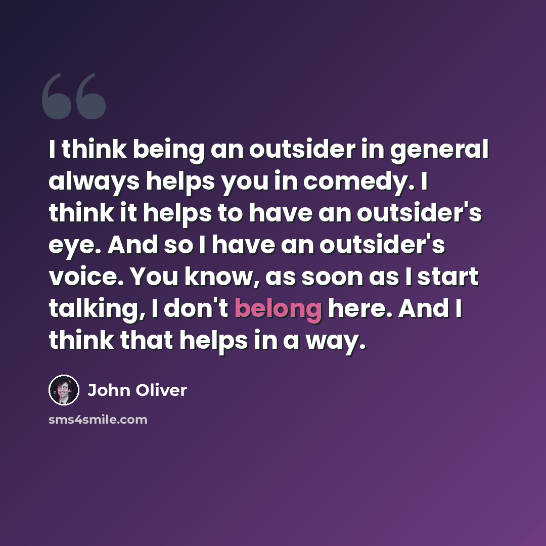 “I think being an outsider in general always helps you in comedy. I think it helps to have an outsider's eye. And so I have an outsider's voice. You know, as soon as I start talking, I don't belong here. And I think that helps in a way.” quote by John Oliver