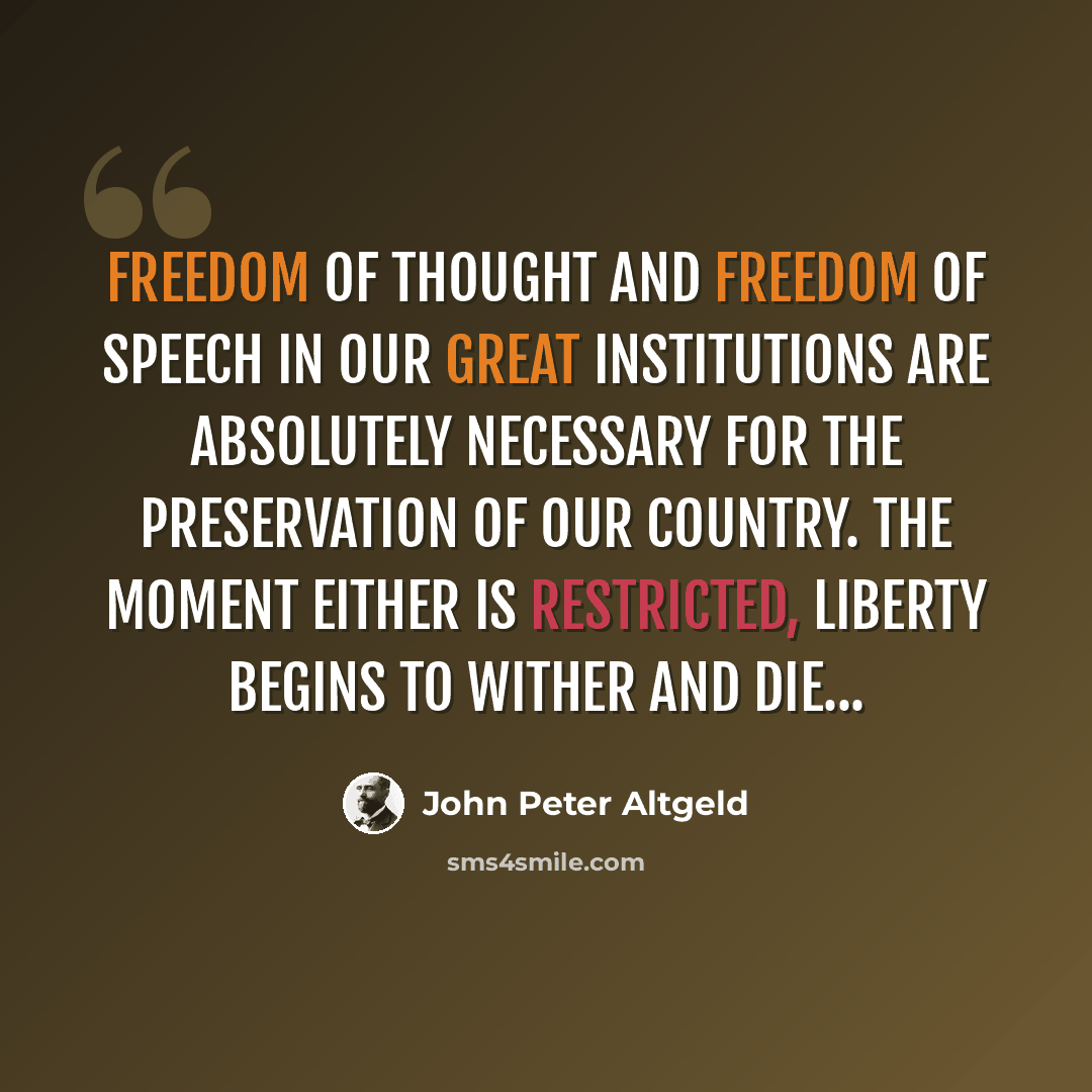 “Freedom of thought and freedom of speech in our great institutions are absolutely necessary for the preservation of our country. The moment either is restricted, liberty begins to wither and die...” quote by John Peter Altgeld