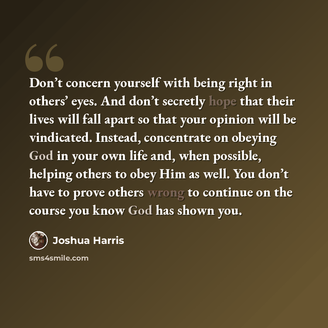 “Don’t concern yourself with being right in others’ eyes. And don’t secretly hope that their lives will fall apart so that your opinion will be vindicated. Instead, concentrate on obeying God in your own life and, when possible, helping others to obey Him as well. You don’t have to prove others…” quote by Joshua Harris