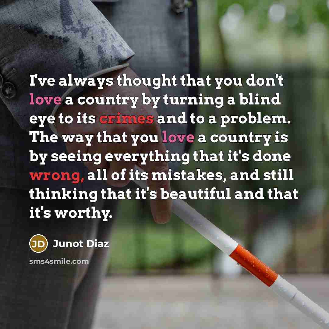 “I've always thought that you don't love a country by turning a blind eye to its crimes and to a problem. The way that you love a country is by seeing everything that it's done wrong, all of its mistakes, and still thinking that it's beautiful and that it's worthy.” quote by Junot Diaz