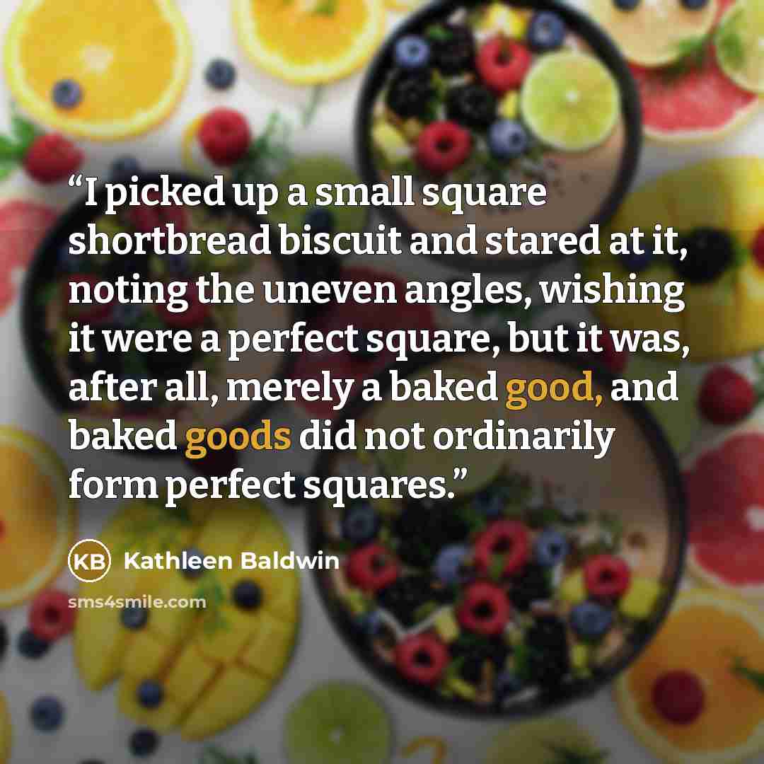 “I picked up a small square shortbread biscuit and stared at it, noting the uneven angles, wishing it were a perfect square, but it was, after all, merely a baked good, and baked goods did not ordinarily form perfect squares.” quote by Kathleen Baldwin