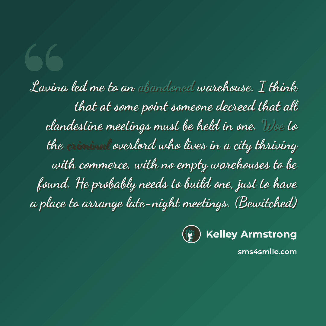 “Lavina led me to an abandoned warehouse. I think that at some point someone decreed that all clandestine meetings must be held in one. Woe to the criminal overlord who lives in a city thriving with commerce, with no empty warehouses to be found. He probably needs to build one, just to have a place…” quote by Kelley Armstrong