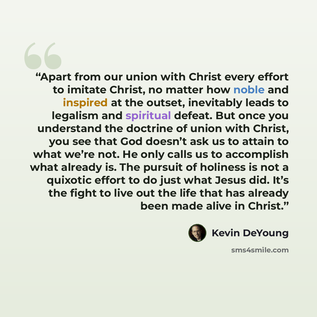 “Apart from our union with Christ every effort to imitate Christ, no matter how noble and inspired at the outset, inevitably leads to legalism and spiritual defeat. But once you understand the doctrine of union with Christ, you see that God doesn’t ask us to attain to what we’re not. He only calls…” quote by Kevin DeYoung