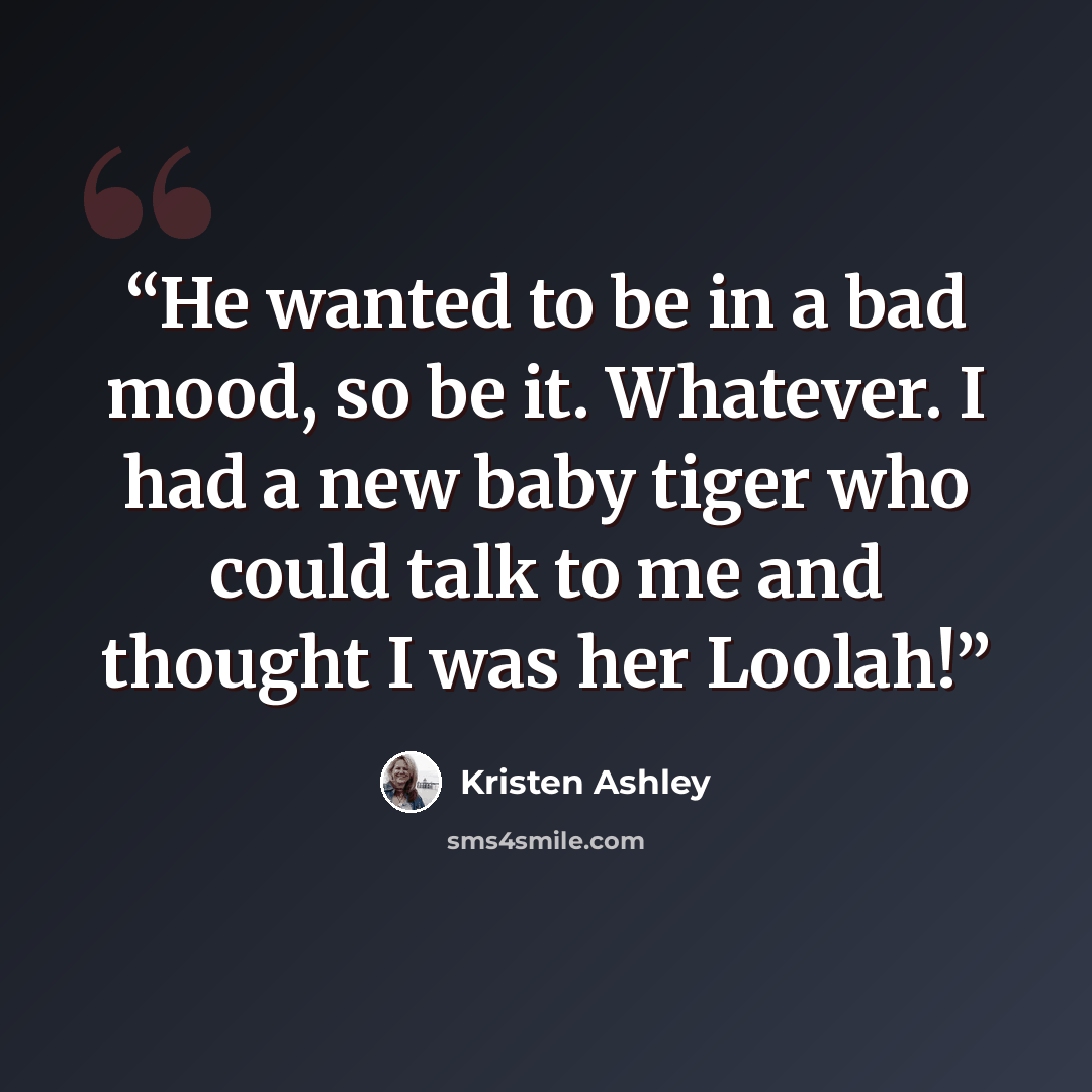 “He wanted to be in a bad mood, so be it. Whatever. I had a new baby tiger who could talk to me and thought I was her Loolah!” quote by Kristen Ashley