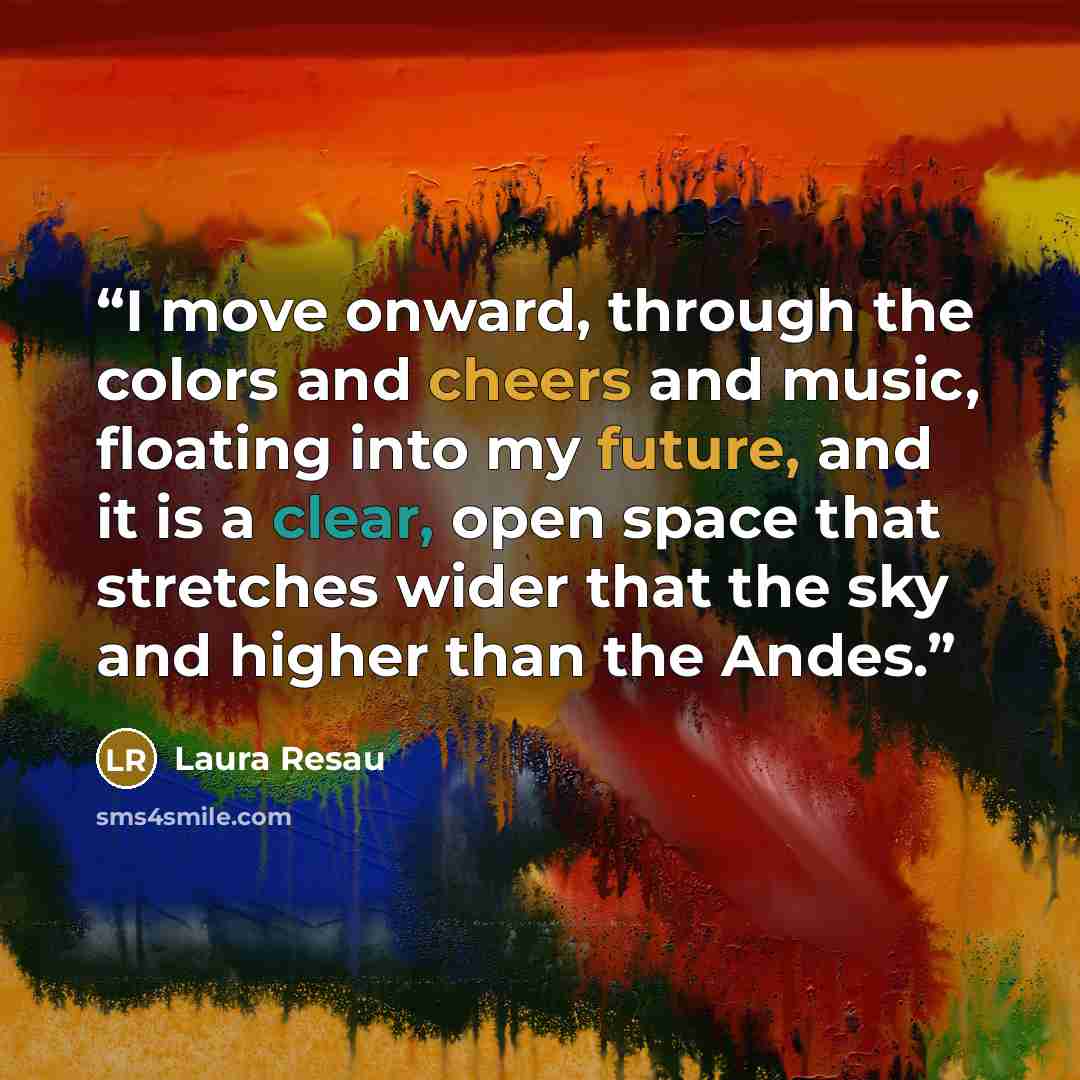 “I move onward, through the colors and cheers and music, floating into my future, and it is a clear, open space that stretches wider that the sky and higher than the Andes.” quote by Laura Resau