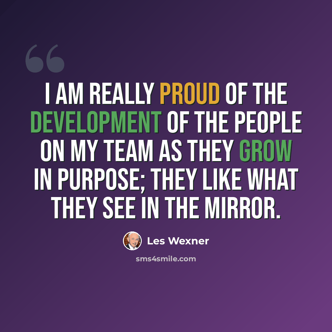 “I am really proud of the development of the people on my team as they grow in purpose; they like what they see in the mirror.” quote by Les Wexner