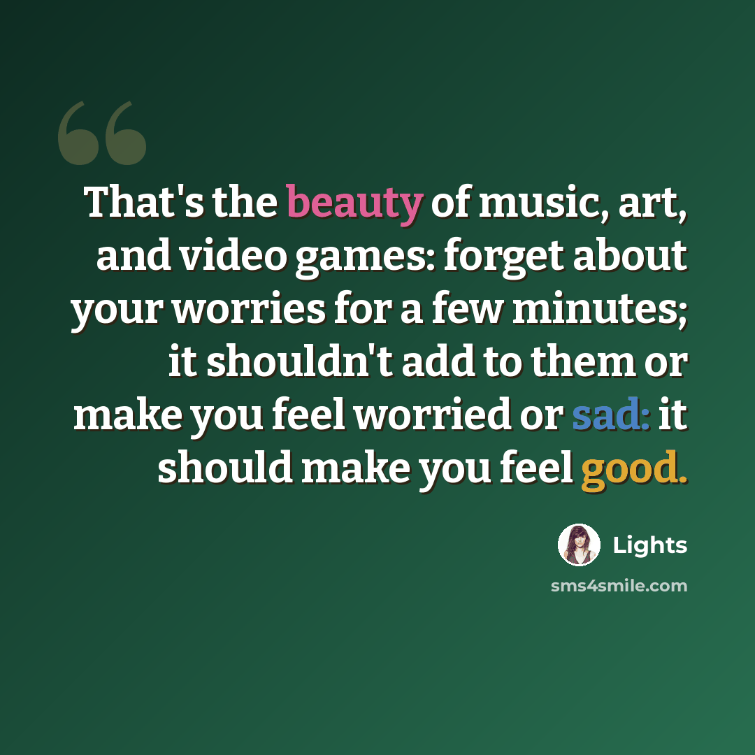 “That's the beauty of music, art, and video games: forget about your worries for a few minutes; it shouldn't add to them or make you feel worried or sad: it should make you feel good.” quote by Lights