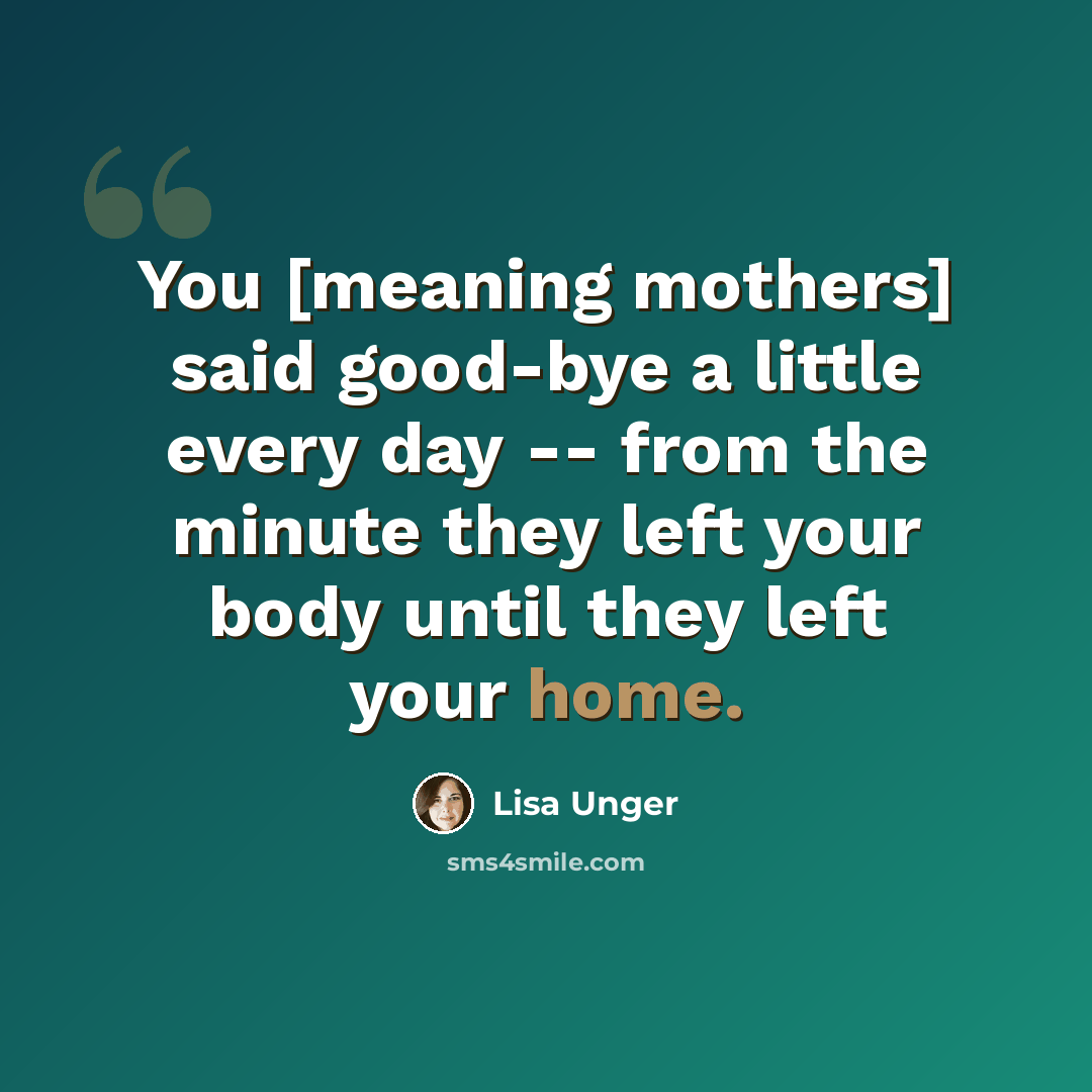 “You [meaning mothers] said good-bye a little every day -- from the minute they left your body until they left your home.” quote by Lisa Unger