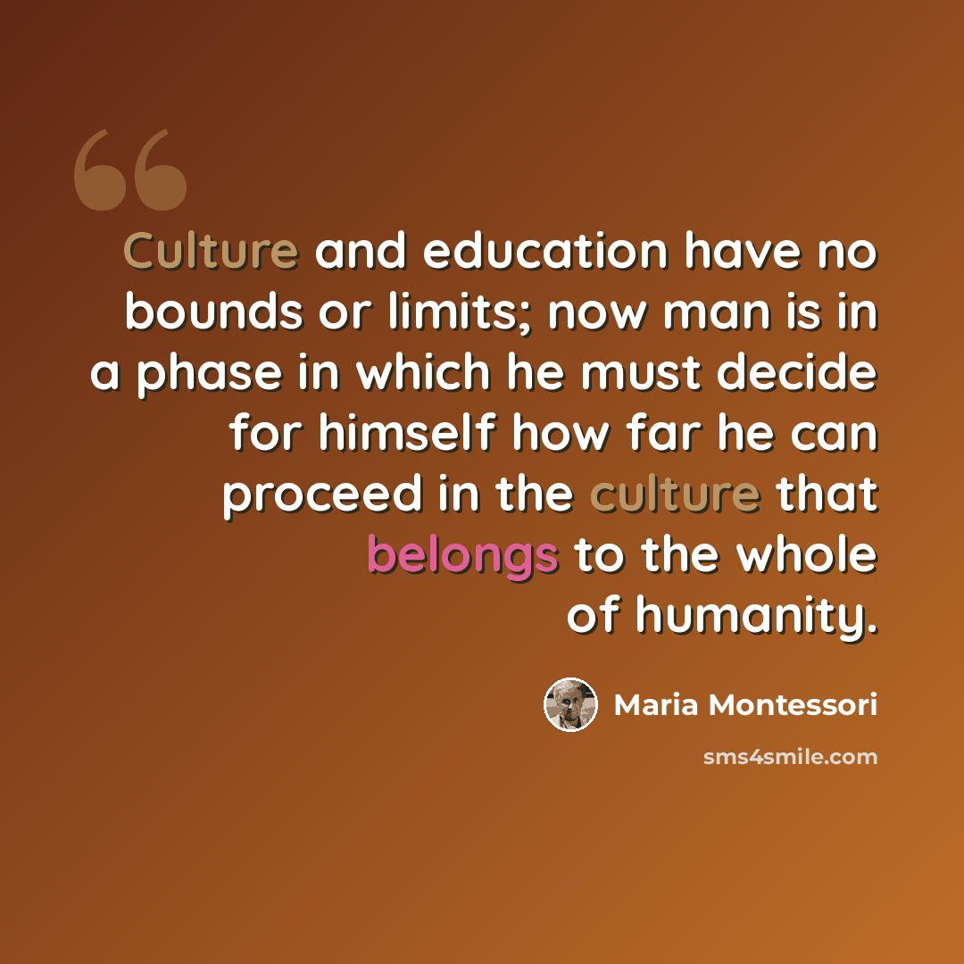 “Culture and education have no bounds or limits; now man is in a phase in which he must decide for himself how far he can proceed in the culture that belongs to the whole of humanity.” quote by Maria Montessori