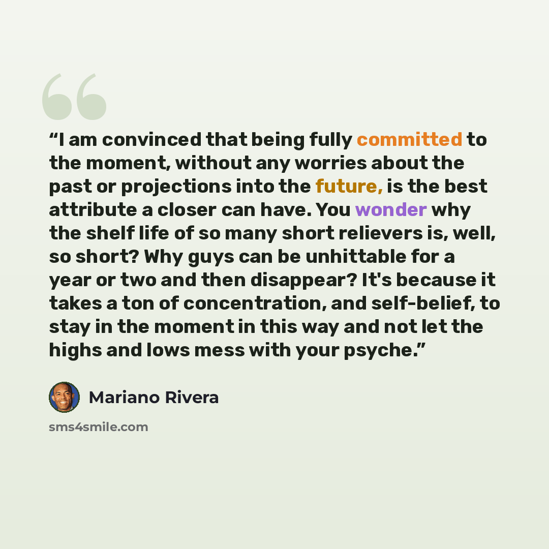 “I am convinced that being fully committed to the moment, without any worries about the past or projections into the future, is the best attribute a closer can have. You wonder why the shelf life of so many short relievers is, well, so short? Why guys can be unhittable for a year or two and then…” quote by Mariano Rivera