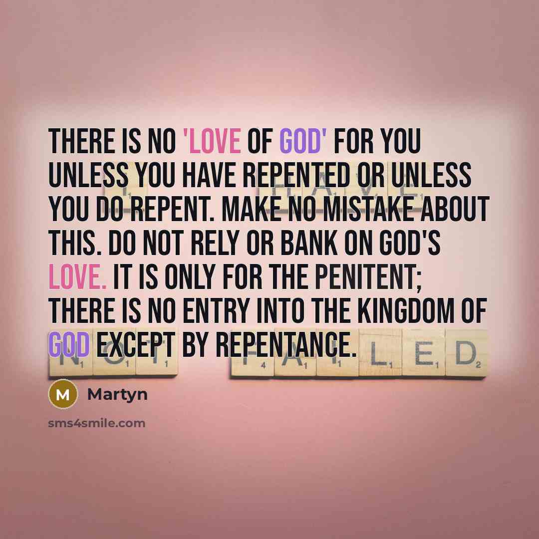 “There is no 'love of God' for you unless you have repented or unless you do repent. Make no mistake about this. Do not rely or bank on God's love. It is only for the penitent; there is no entry into the kingdom of God except by repentance.” quote by Martyn