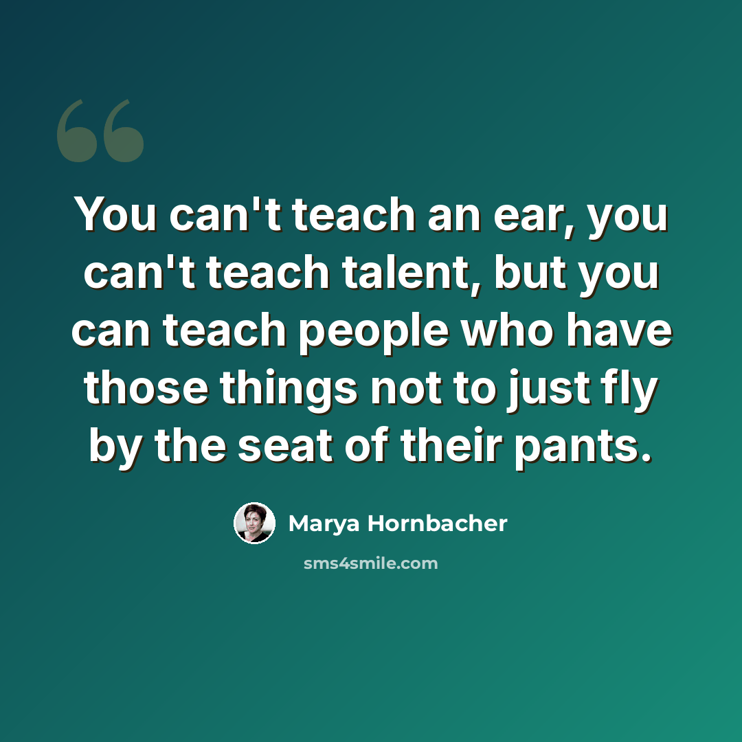 “You can't teach an ear, you can't teach talent, but you can teach people who have those things not to just fly by the seat of their pants.” quote by Marya Hornbacher