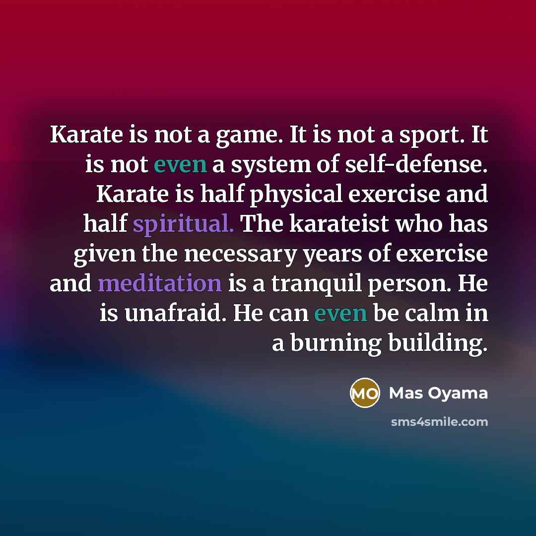 “Karate is not a game. It is not a sport. It is not even a system of self-defense. Karate is half physical exercise and half spiritual. The karateist who has given the necessary years of exercise and meditation is a tranquil person. He is unafraid. He can even be calm in a burning building.” quote by Mas Oyama