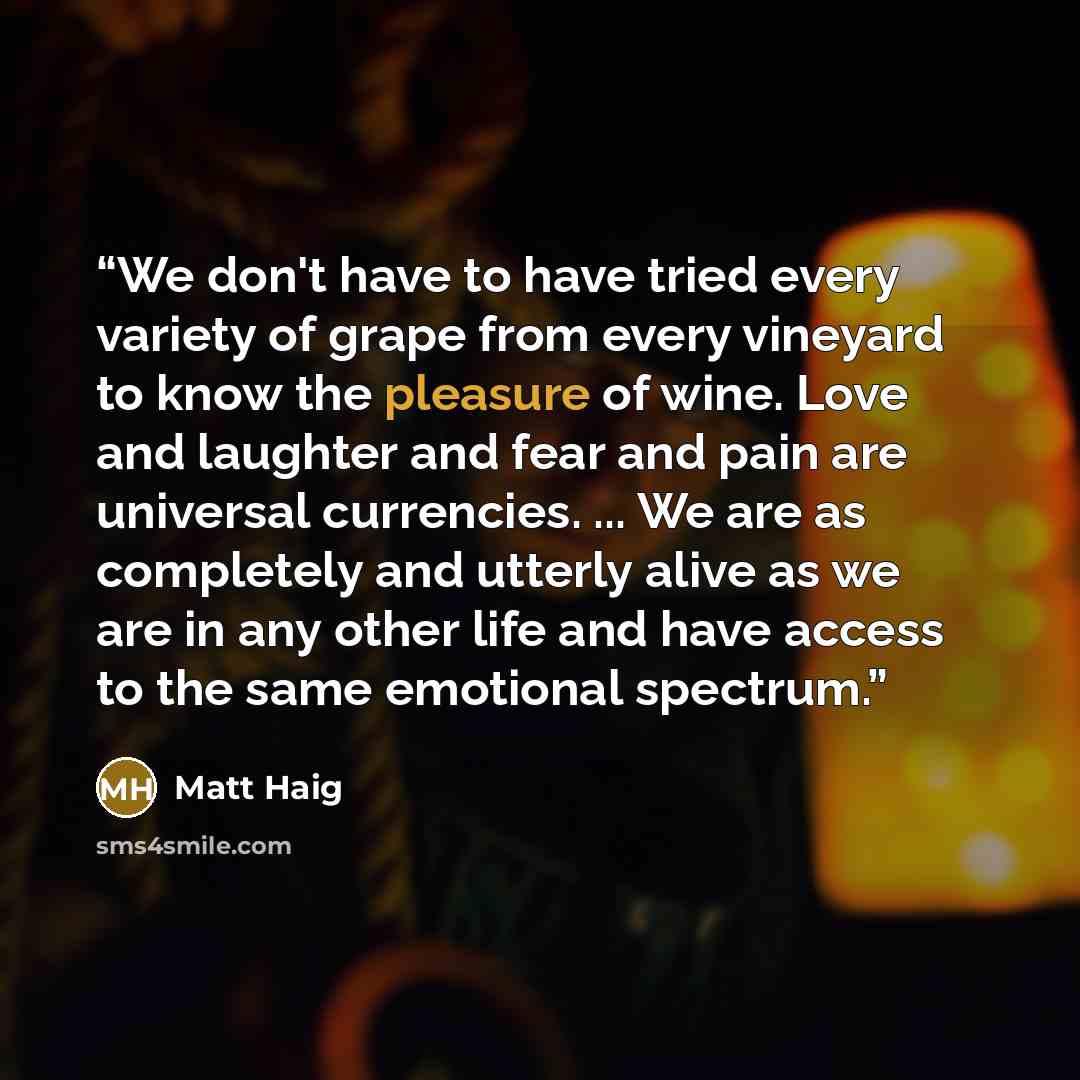 “We don't have to have tried every variety of grape from every vineyard to know the pleasure of wine. Love and laughter and fear and pain are universal currencies. ... We are as completely and utterly alive as we are in any other life and have access to the same emotional spectrum.” quote by Matt Haig