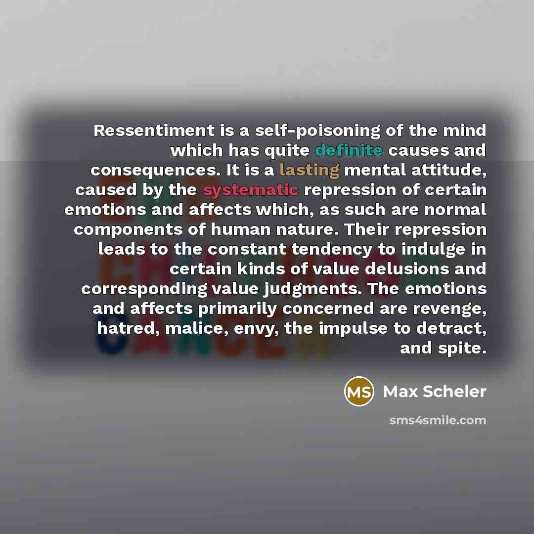 “Ressentiment is a self-poisoning of the mind which has quite definite causes and consequences. It is a lasting mental attitude, caused by the systematic repression of certain emotions and affects which, as such are normal components of human nature. Their repression leads to the constant tendency…” quote by Max Scheler