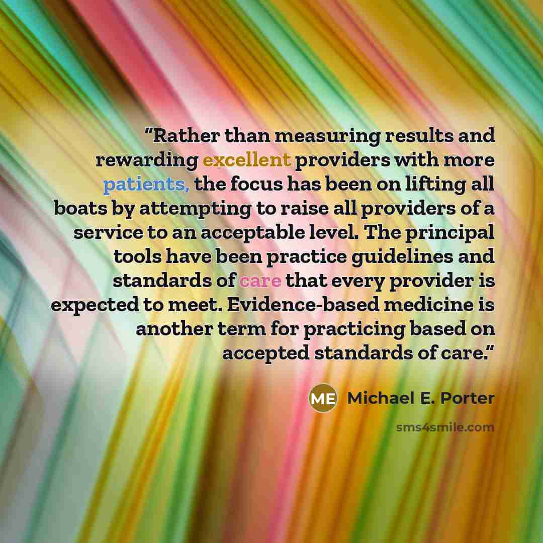 “Rather than measuring results and rewarding excellent providers with more patients, the focus has been on lifting all boats by attempting to raise all providers of a service to an acceptable level. The principal tools have been practice guidelines and standards of care that every provider is…” quote by Michael E. Porter