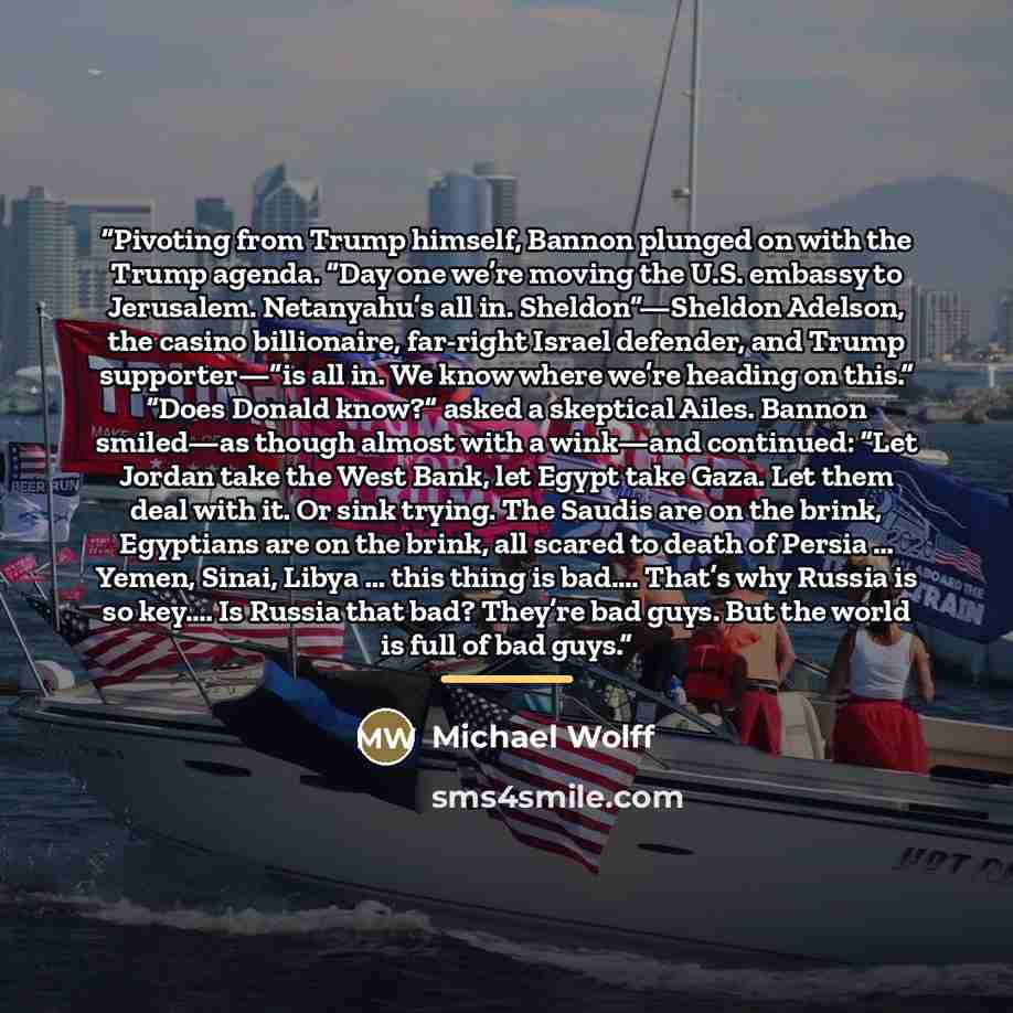 “Pivoting from Trump himself, Bannon plunged on with the Trump agenda. “Day one we’re moving the U.S. embassy to Jerusalem. Netanyahu’s all in. Sheldon”—Sheldon Adelson, the casino billionaire, far-right Israel defender, and Trump supporter—“is all in. We know where we’re heading on this.” “Does…” quote by Michael Wolff