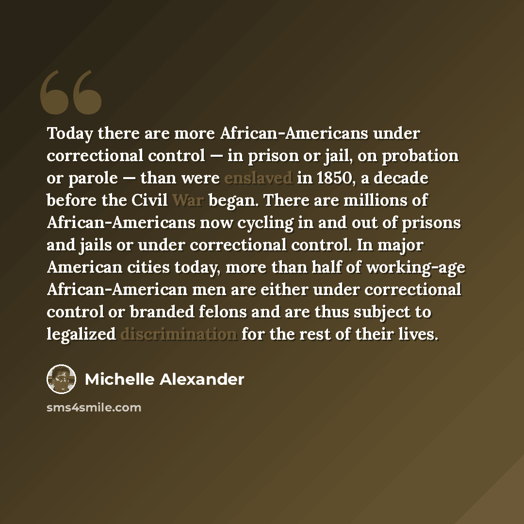“Today there are more African-Americans under correctional control — in prison or jail, on probation or parole — than were enslaved in 1850, a decade before the Civil War began. There are millions of African-Americans now cycling in and out of prisons and jails or under correctional control. In…” quote by Michelle Alexander