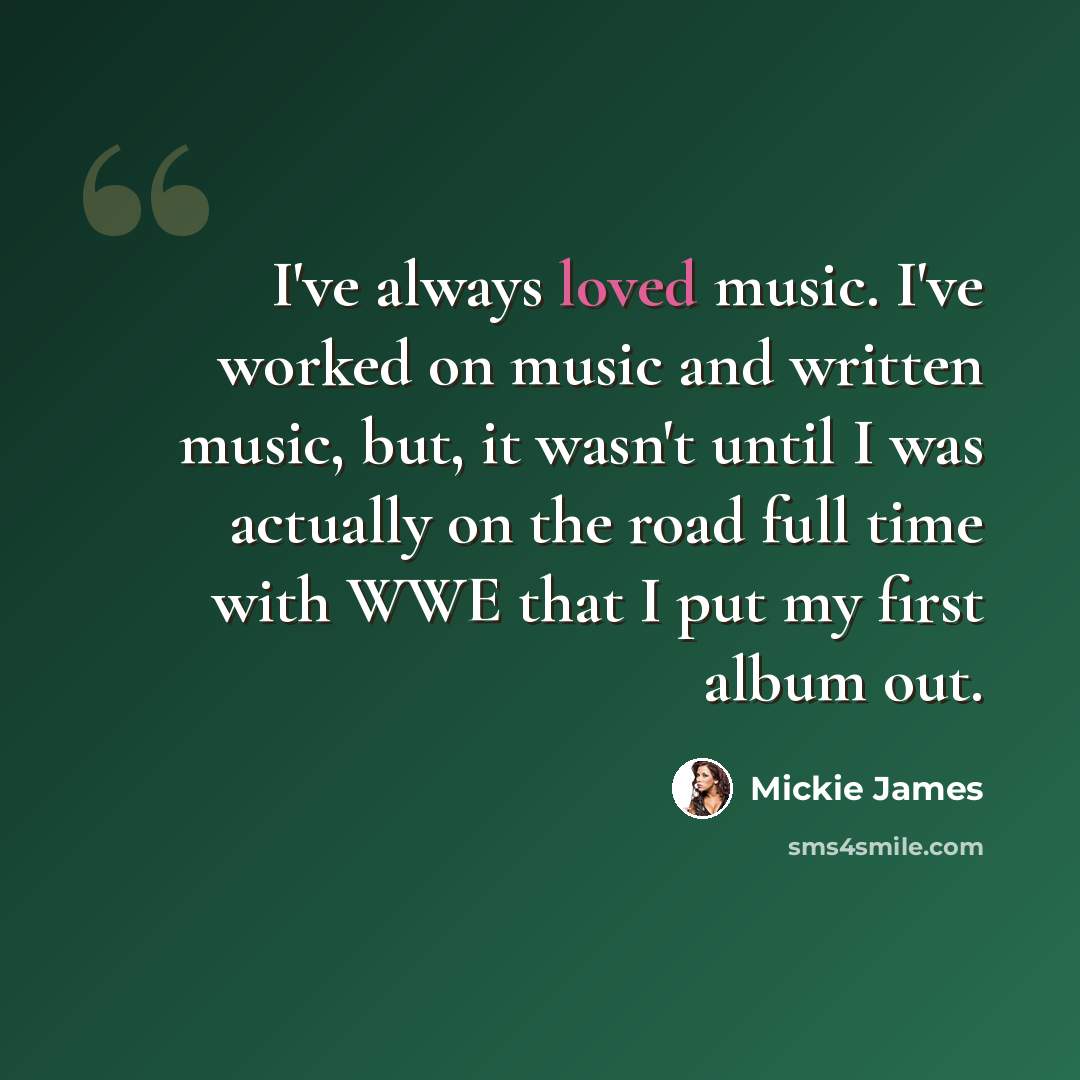 “I've always loved music. I've worked on music and written music, but, it wasn't until I was actually on the road full time with WWE that I put my first album out.” quote by Mickie James