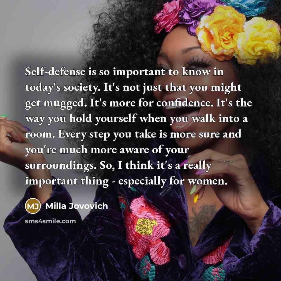 “Self-defense is so important to know in today's society. It's not just that you might get mugged. It's more for confidence. It's the way you hold yourself when you walk into a room. Every step you take is more sure and you're much more aware of your surroundings. So, I think it's a really…” quote by Milla Jovovich