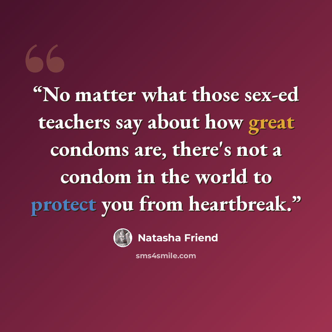 “No matter what those sex-ed teachers say about how great condoms are, there's not a condom in the world to protect you from heartbreak.” quote by Natasha Friend