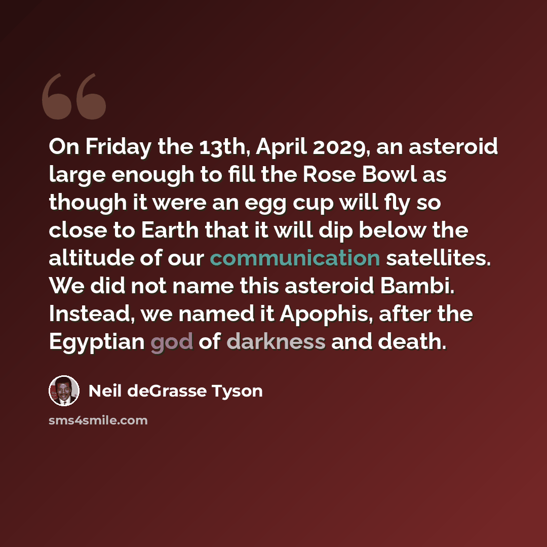 “On Friday the 13th, April 2029, an asteroid large enough to fill the Rose Bowl as though it were an egg cup will fly so close to Earth that it will dip below the altitude of our communication satellites. We did not name this asteroid Bambi. Instead, we named it Apophis, after the Egyptian god of…” quote by Neil deGrasse Tyson