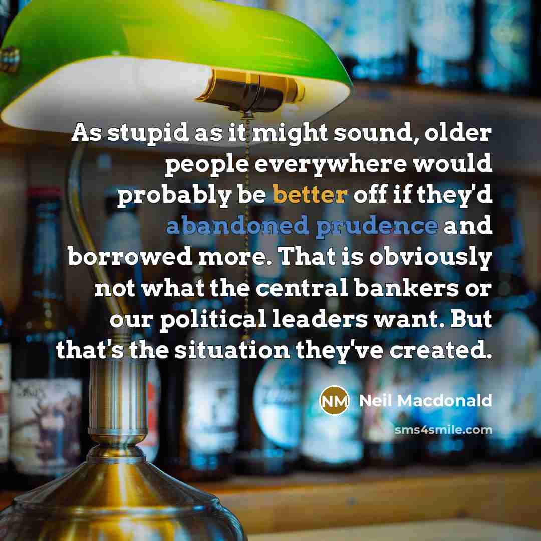 “As stupid as it might sound, older people everywhere would probably be better off if they'd abandoned prudence and borrowed more. That is obviously not what the central bankers or our political leaders want. But that's the situation they've created.” quote by Neil Macdonald