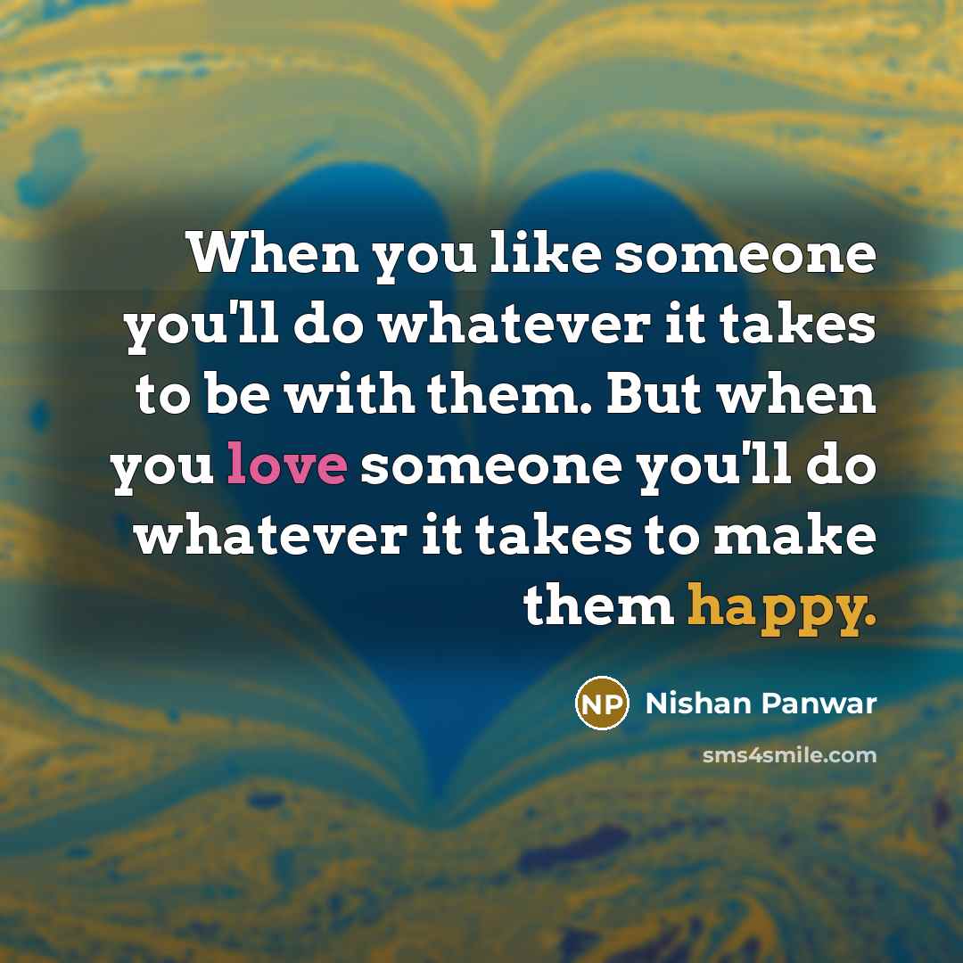 “When you like someone you'll do whatever it takes to be with them. But when you love someone you'll do whatever it takes to make them happy.” quote by Nishan Panwar