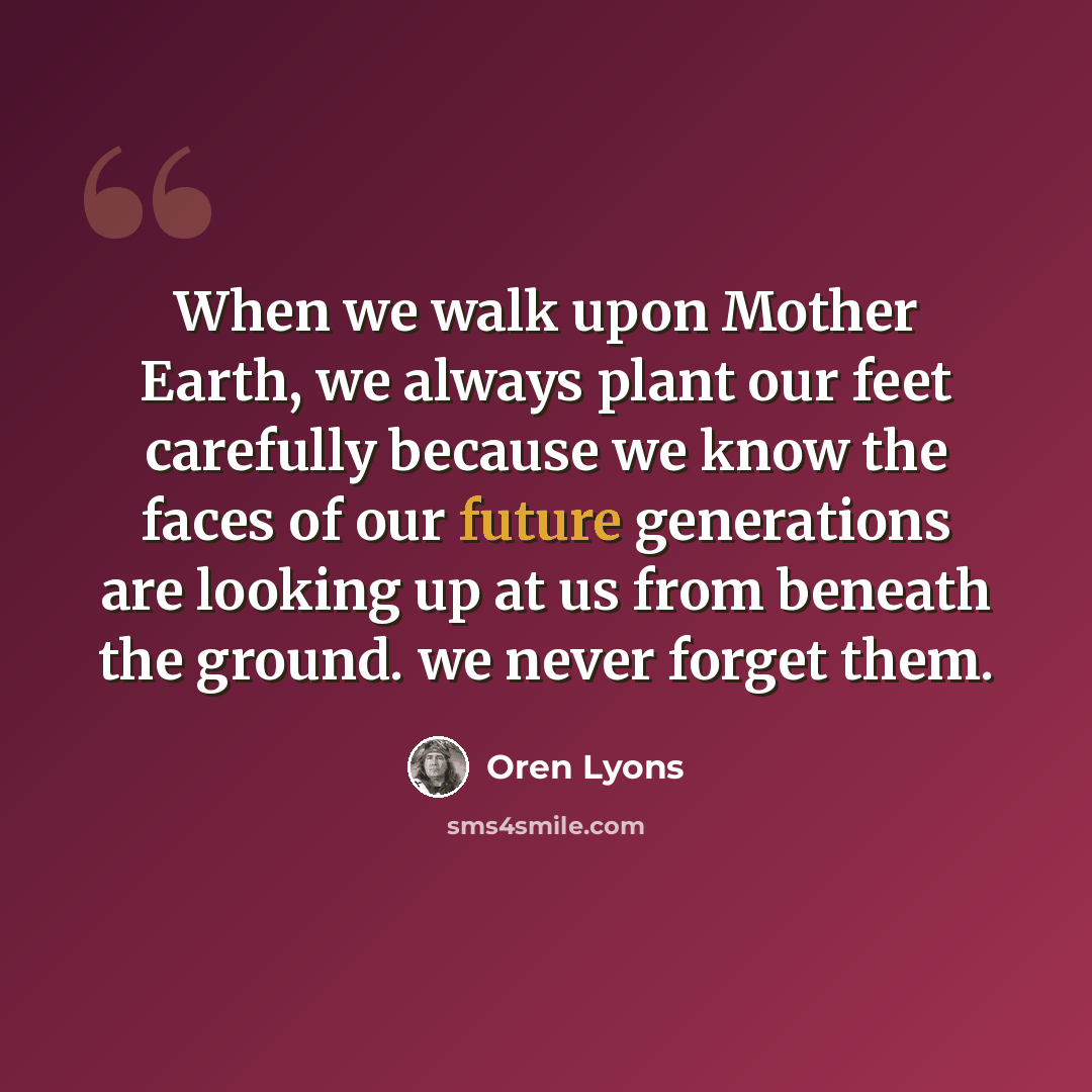 “When we walk upon Mother Earth, we always plant our feet carefully because we know the faces of our future generations are looking up at us from beneath the ground. we never forget them.” quote by Oren Lyons