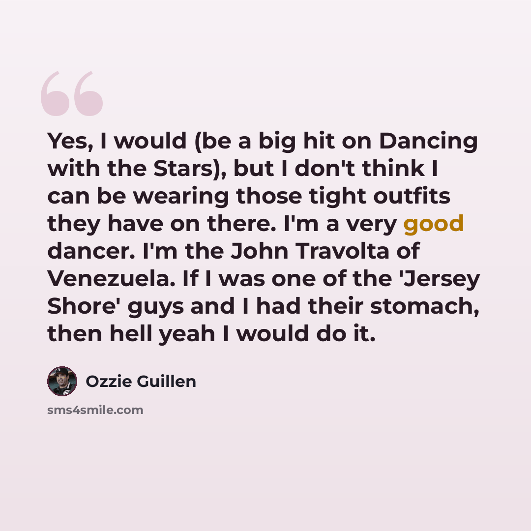 “Yes, I would (be a big hit on Dancing with the Stars), but I don't think I can be wearing those tight outfits they have on there. I'm a very good dancer. I'm the John Travolta of Venezuela. If I was one of the 'Jersey Shore' guys and I had their stomach, then hell yeah I would do it.” quote by Ozzie Guillen