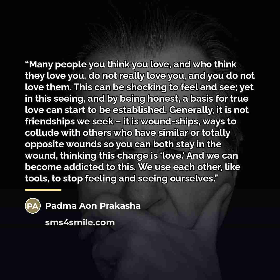 “Many people you think you love, and who think they love you, do not really love you, and you do not love them. This can be shocking to feel and see; yet in this seeing, and by being honest, a basis for true love can start to be established. Generally, it is not friendships we seek – it is…” quote by Padma Aon Prakasha