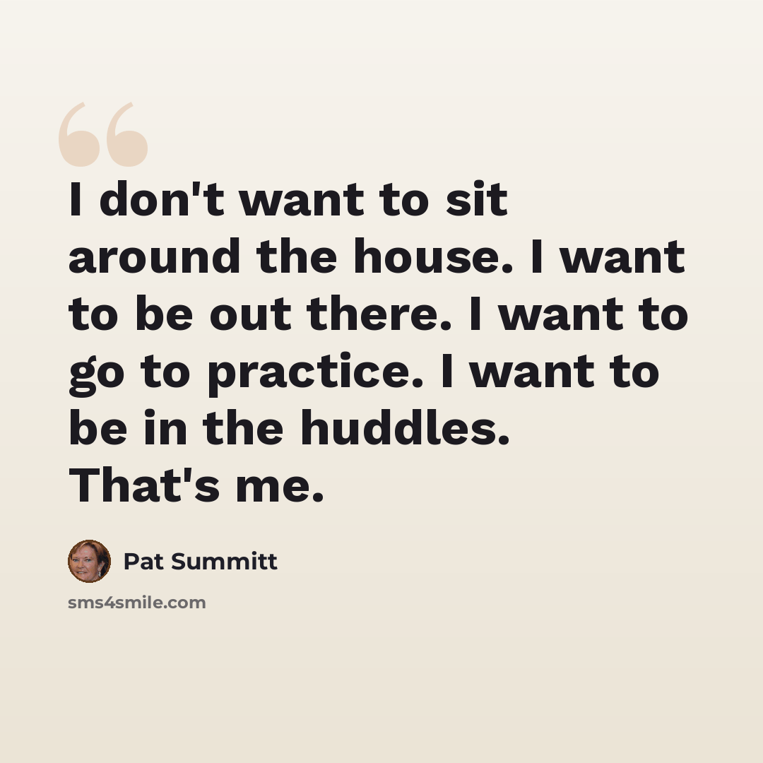 “I don't want to sit around the house. I want to be out there. I want to go to practice. I want to be in the huddles. That's me.” quote by Pat Summitt