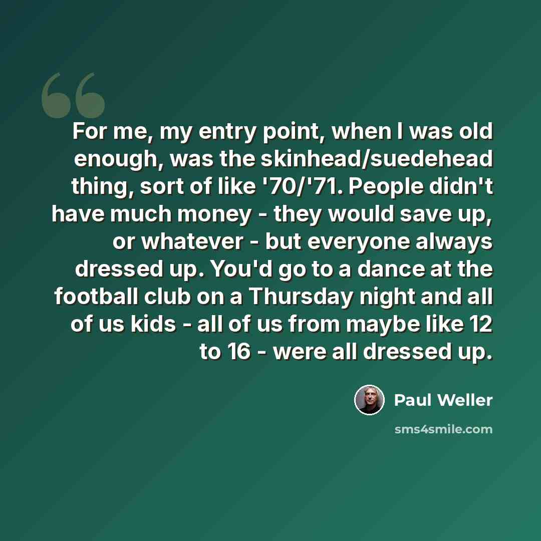 “For me, my entry point, when I was old enough, was the skinhead/suedehead thing, sort of like '70/'71. People didn't have much money - they would save up, or whatever - but everyone always dressed up. You'd go to a dance at the football club on a Thursday night and all of us kids - all of us from…” quote by Paul Weller