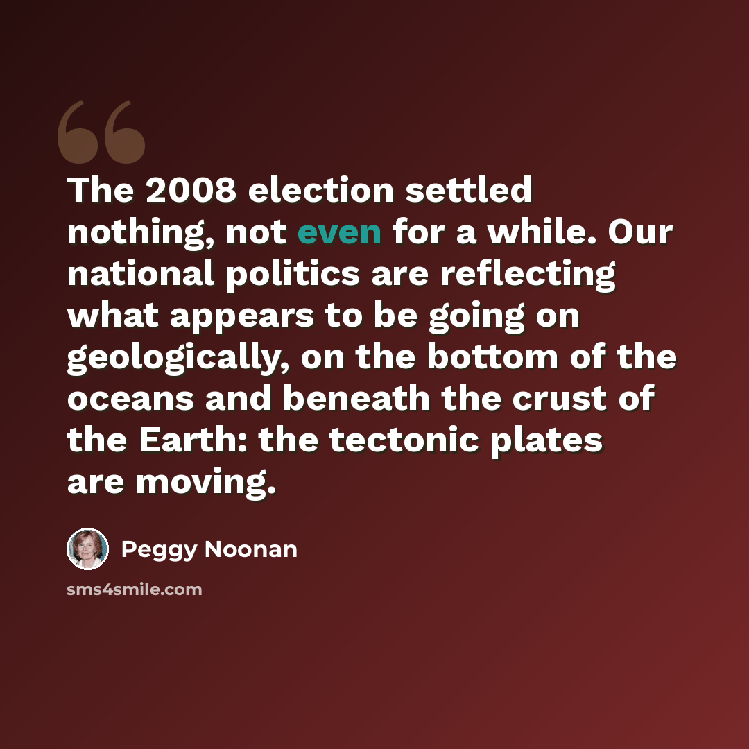 “The 2008 election settled nothing, not even for a while. Our national politics are reflecting what appears to be going on geologically, on the bottom of the oceans and beneath the crust of the Earth: the tectonic plates are moving.” quote by Peggy Noonan
