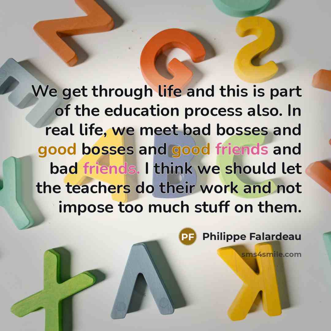 “We get through life and this is part of the education process also. In real life, we meet bad bosses and good bosses and good friends and bad friends. I think we should let the teachers do their work and not impose too much stuff on them.” quote by Philippe Falardeau