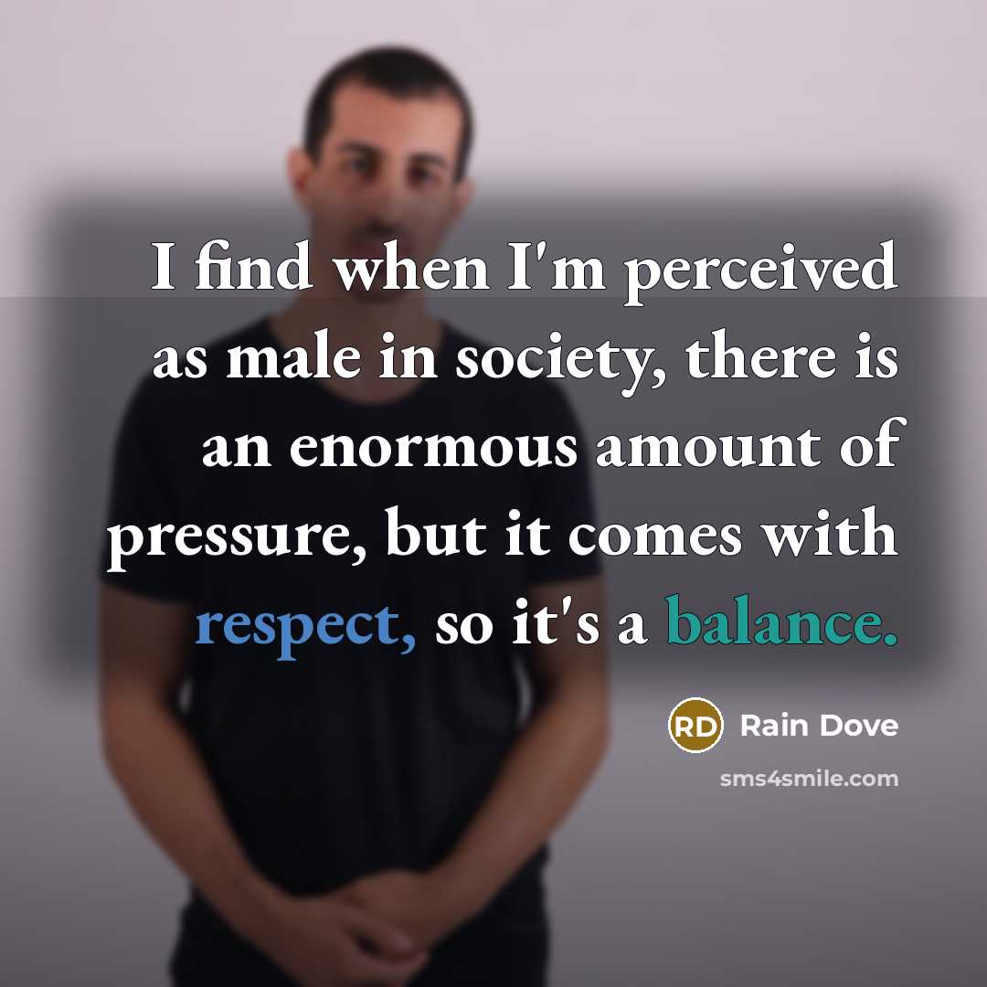 “I find when I'm perceived as male in society, there is an enormous amount of pressure, but it comes with respect, so it's a balance.” quote by Rain Dove