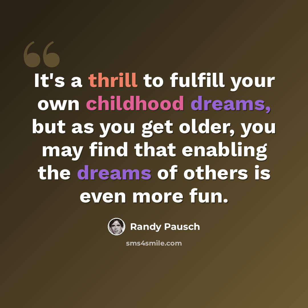 “It's a thrill to fulfill your own childhood dreams, but as you get older, you may find that enabling the dreams of others is even more fun.” quote by Randy Pausch