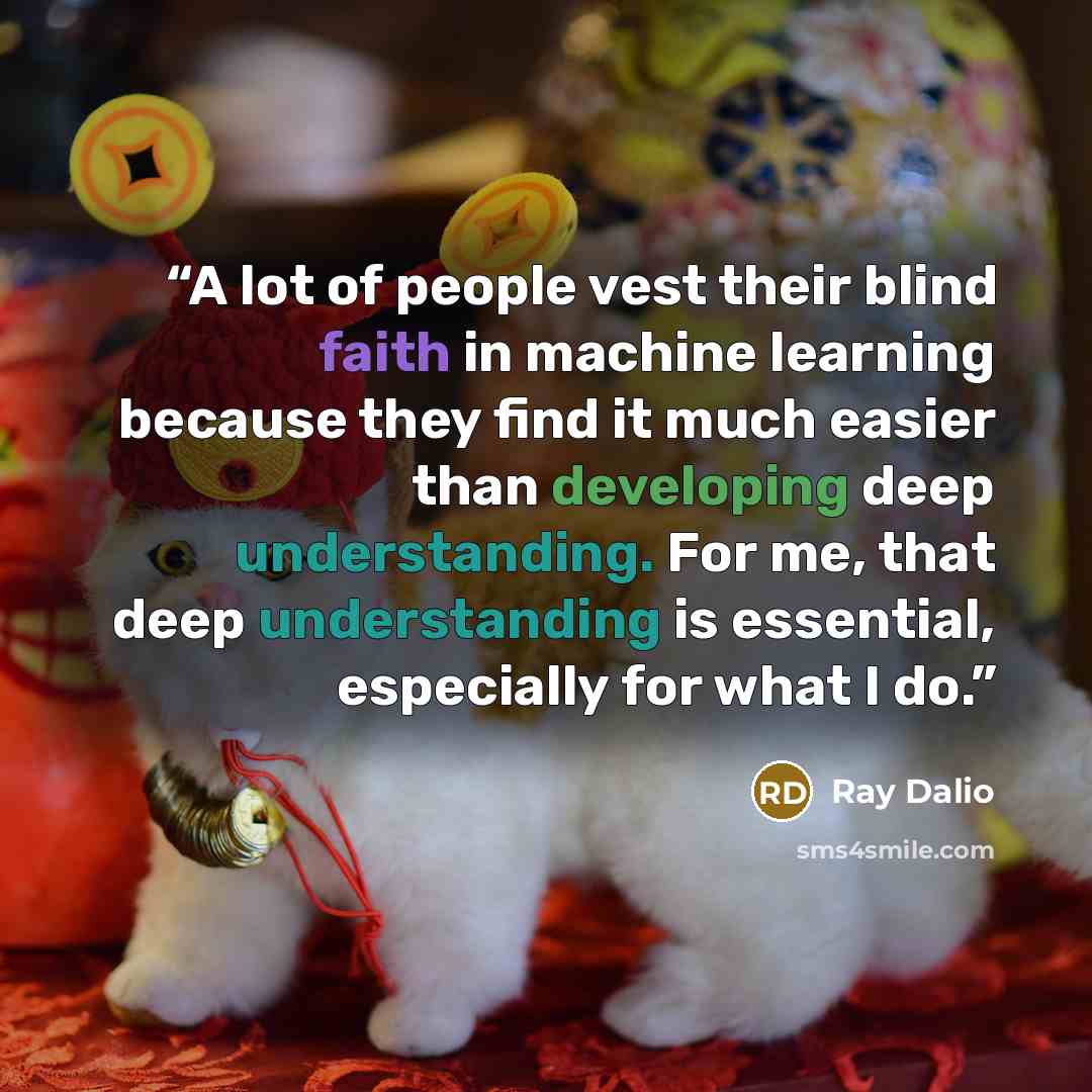 “A lot of people vest their blind faith in machine learning because they find it much easier than developing deep understanding. For me, that deep understanding is essential, especially for what I do.” quote by Ray Dalio
