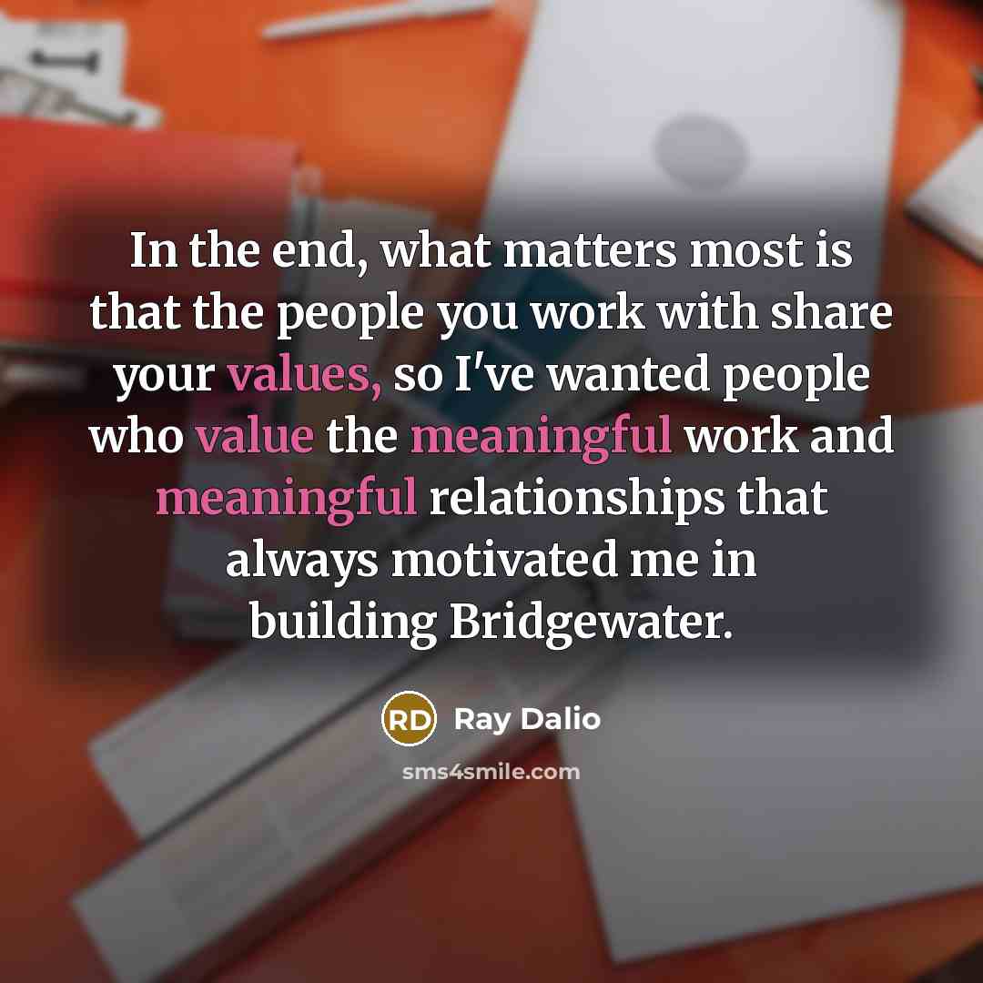 “In the end, what matters most is that the people you work with share your values, so I've wanted people who value the meaningful work and meaningful relationships that always motivated me in building Bridgewater.” quote by Ray Dalio