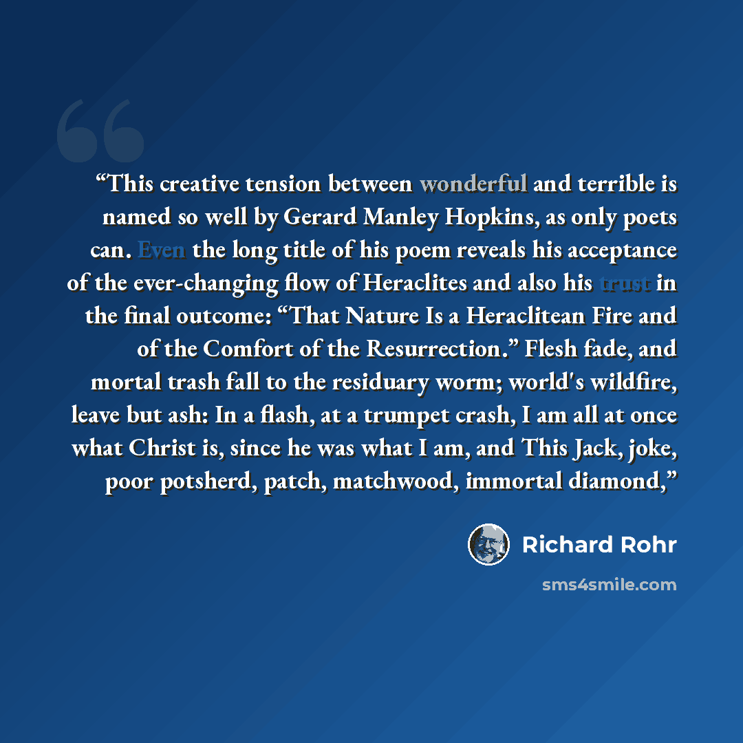 “This creative tension between wonderful and terrible is named so well by Gerard Manley Hopkins, as only poets can. Even the long title of his poem reveals his acceptance of the ever-changing flow of Heraclites and also his trust in the final outcome: “That Nature Is a Heraclitean Fire and of the…” quote by Richard Rohr