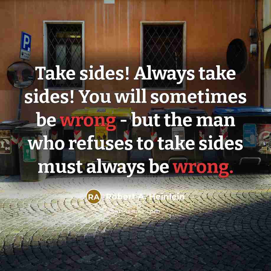 “Take sides! Always take sides! You will sometimes be wrong - but the man who refuses to take sides must always be wrong.” quote by Robert A. Heinlein